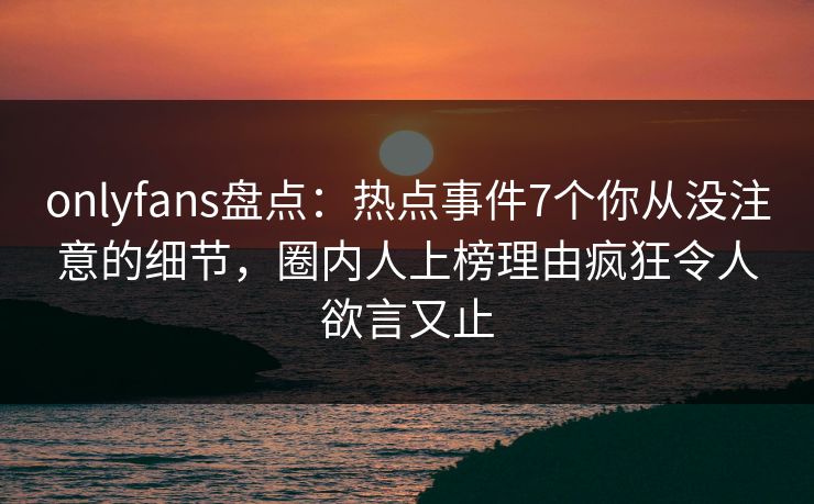 onlyfans盘点:热点事件7个你从没注意的细节,圈内人上榜理由疯狂令人欲言又止 onlyfans盘点:热点事件7个你从没注意的细节,圈内人上榜理由疯狂令人欲言又止