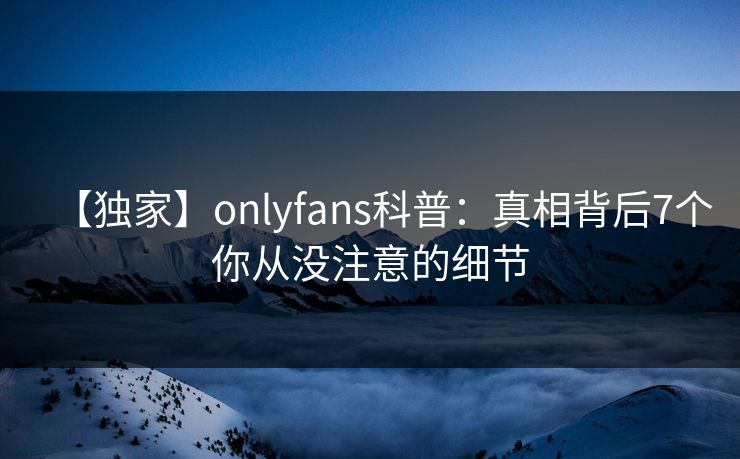 【独家】onlyfans科普：真相背后7个你从没注意的细节