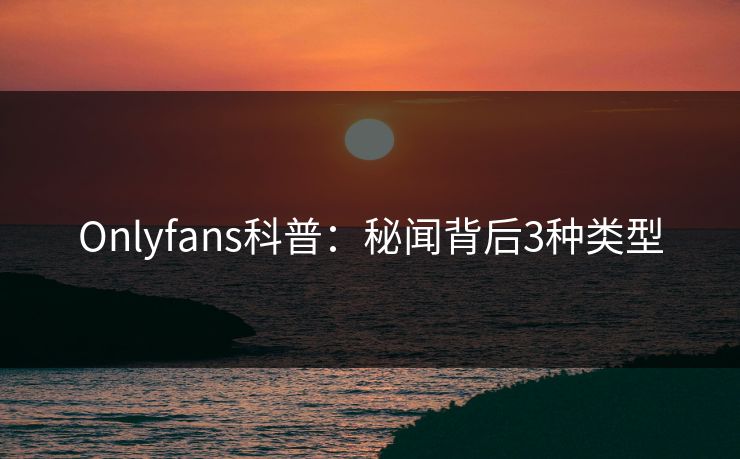 Onlyfans科普:秘闻背后3种类型 Onlyfans科普:秘闻背后3种类型