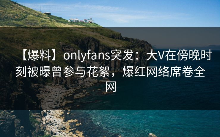【爆料】onlyfans突发：大V在傍晚时刻被曝曾参与花絮，爆红网络席卷全网