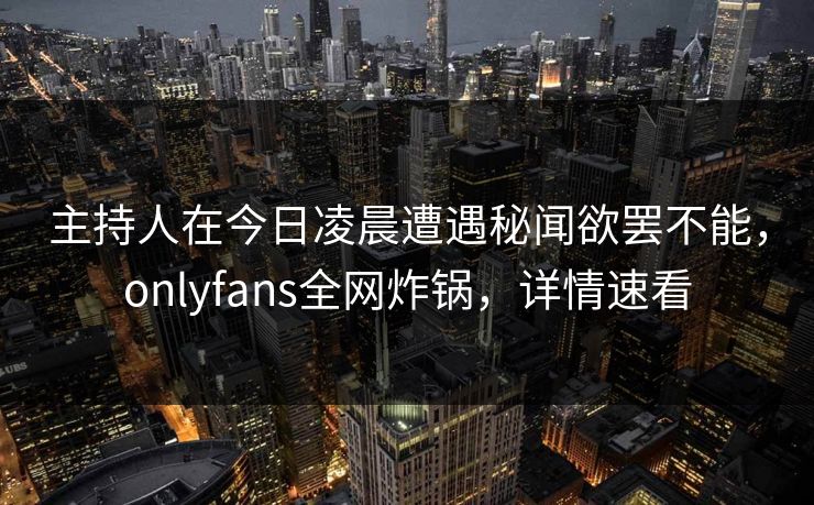 主持人在今日凌晨遭遇秘闻欲罢不能,onlyfans全网炸锅,详情速看 主持人在今日凌晨遭遇秘闻欲罢不能,onlyfans全网炸锅,详情速看