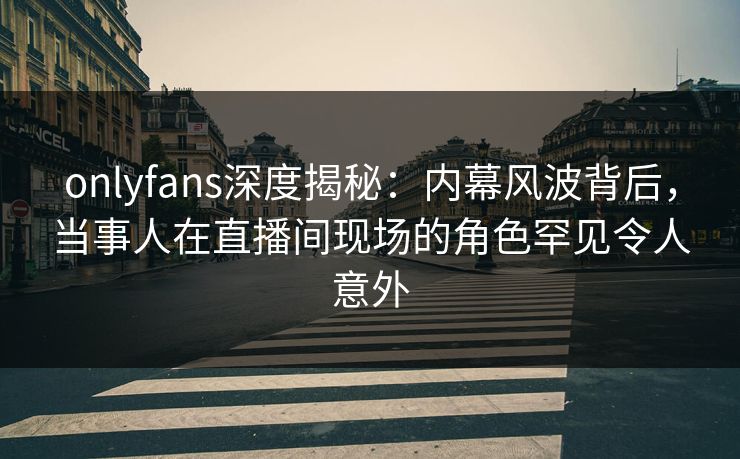 onlyfans深度揭秘：内幕风波背后，当事人在直播间现场的角色罕见令人意外