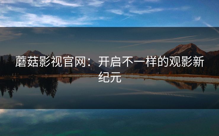 蘑菇影视官网:开启不一样的观影新纪元 蘑菇影视官网:开启不一样的观影新纪元