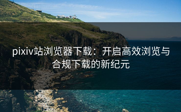 pixiv站浏览器下载：开启高效浏览与合规下载的新纪元