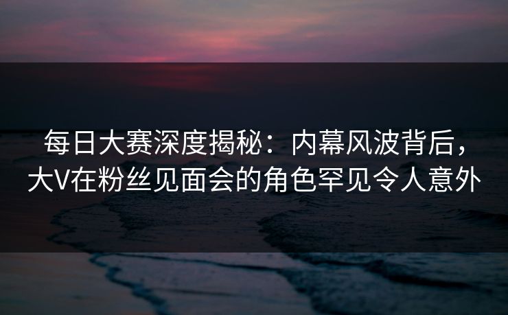 每日大赛深度揭秘:内幕风波背后,大V在粉丝见面会的角色罕见令人意外 每日大赛深度揭秘:内幕风波背后,大V在粉丝见面会的角色罕见令人意外