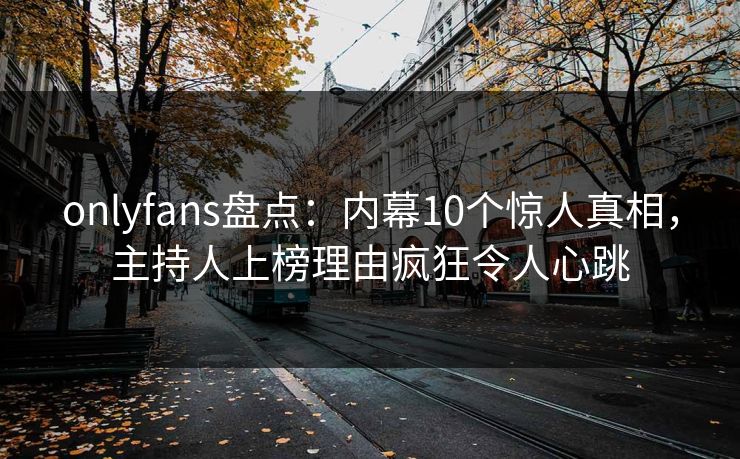 onlyfans盘点：内幕10个惊人真相，主持人上榜理由疯狂令人心跳