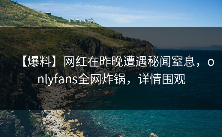 【爆料】网红在昨晚遭遇秘闻窒息，onlyfans全网炸锅，详情围观