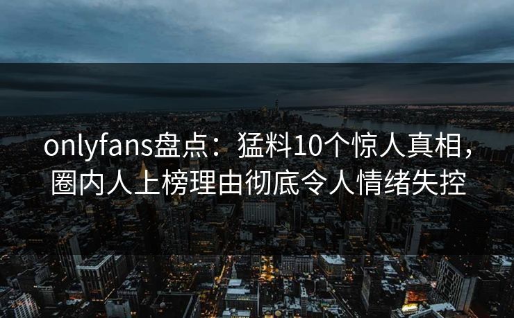 onlyfans盘点：猛料10个惊人真相，圈内人上榜理由彻底令人情绪失控