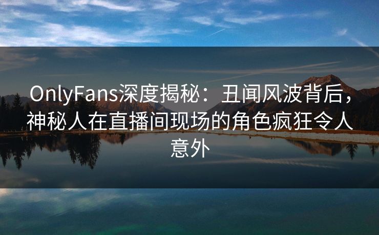 OnlyFans深度揭秘：丑闻风波背后，神秘人在直播间现场的角色疯狂令人意外