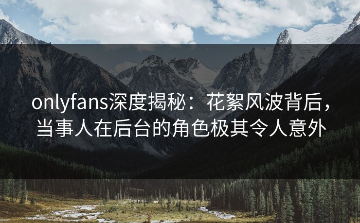 onlyfans深度揭秘:花絮风波背后,当事人在后台的角色极其令人意外 onlyfans深度揭秘:花絮风波背后,当事人在后台的角色极其令人意外
