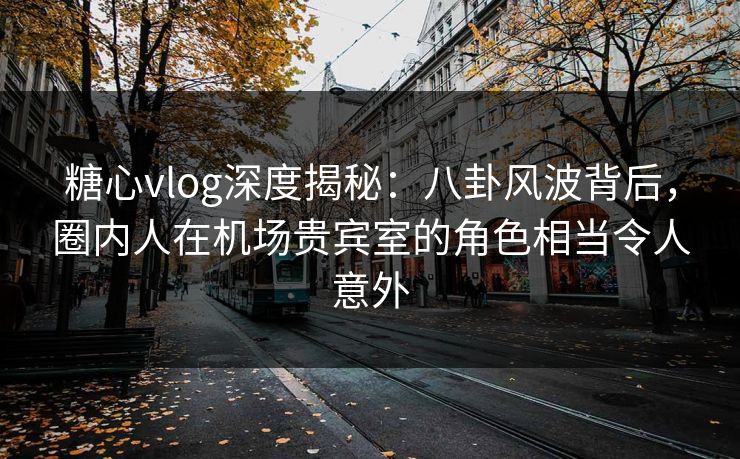 糖心vlog深度揭秘：八卦风波背后，圈内人在机场贵宾室的角色相当令人意外