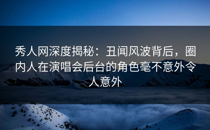 秀人网深度揭秘：丑闻风波背后，圈内人在演唱会后台的角色毫不意外令人意外