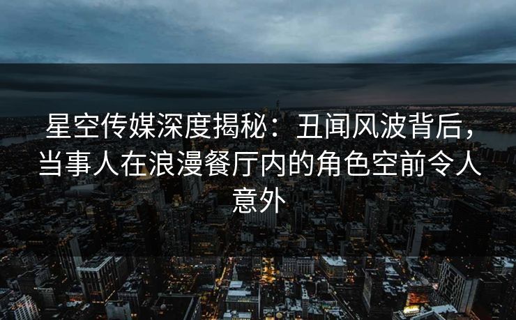 星空传媒深度揭秘：丑闻风波背后，当事人在浪漫餐厅内的角色空前令人意外