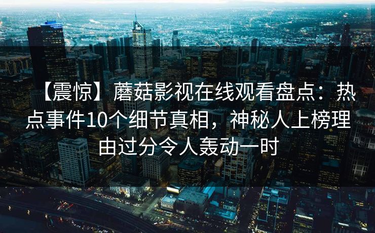 【震惊】蘑菇影视在线观看盘点:热点事件10个细节真相,神秘人上榜理由过分令人轰动一时 【震惊】蘑菇影视在线观看盘点:热点事件10个细节真相,神秘人上榜理由过分令人轰动一时