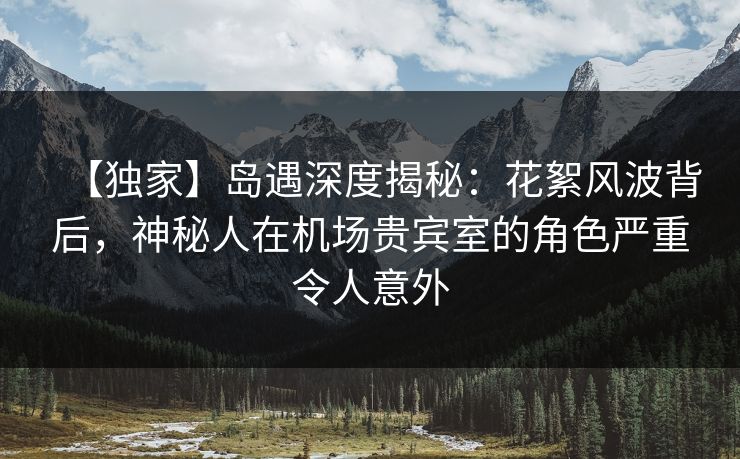 【独家】岛遇深度揭秘：花絮风波背后，神秘人在机场贵宾室的角色严重令人意外