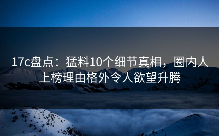 17c盘点：猛料10个细节真相，圈内人上榜理由格外令人欲望升腾