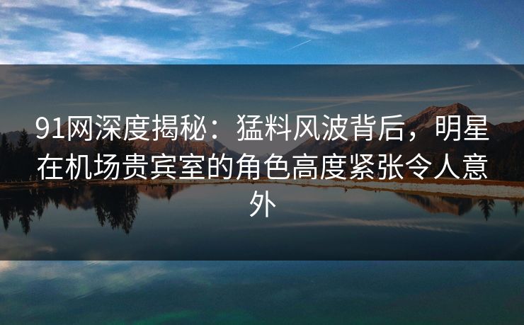 91网深度揭秘:猛料风波背后,明星在机场贵宾室的角色高度紧张令人意外 91网深度揭秘:猛料风波背后,明星在机场贵宾室的角色高度紧张令人意外