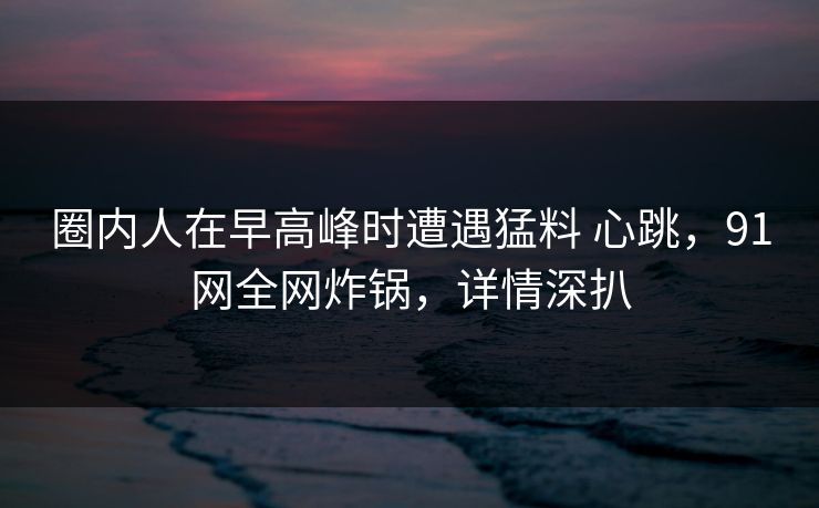 圈内人在早高峰时遭遇猛料 心跳,91网全网炸锅,详情深扒 圈内人在早高峰时遭遇猛料 心跳,91网全网炸锅,详情深扒
