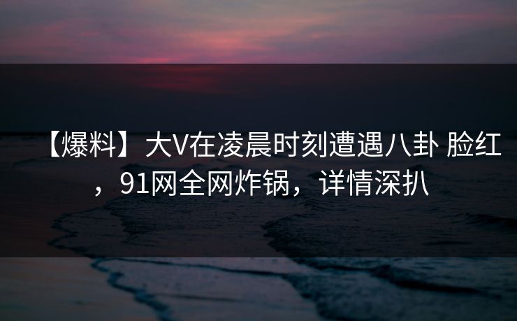 【爆料】大V在凌晨时刻遭遇八卦 脸红，91网全网炸锅，详情深扒