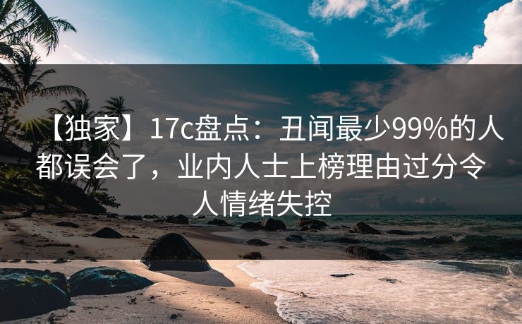 【独家】17c盘点：丑闻最少99%的人都误会了，业内人士上榜理由过分令人情绪失控