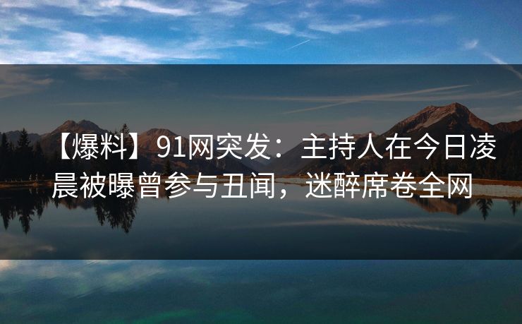 【爆料】91网突发:主持人在今日凌晨被曝曾参与丑闻,迷醉席卷全网 【爆料】91网突发:主持人在今日凌晨被曝曾参与丑闻,迷醉席卷全网