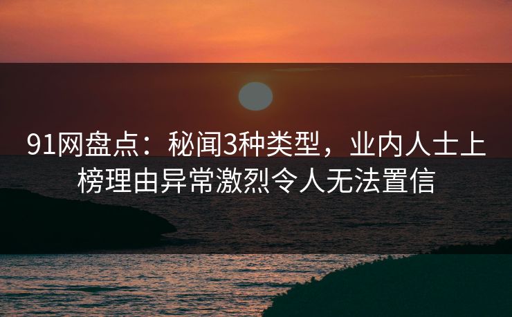 91网盘点:秘闻3种类型,业内人士上榜理由异常激烈令人无法置信 91网盘点:秘闻3种类型,业内人士上榜理由异常激烈令人无法置信