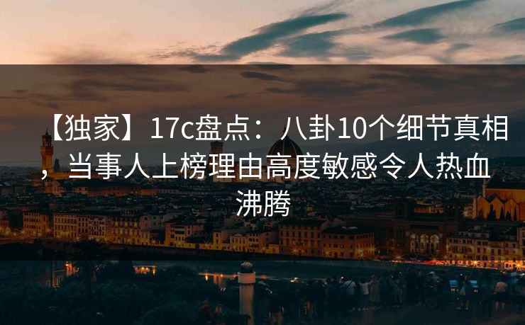 【独家】17c盘点:八卦10个细节真相,当事人上榜理由高度敏感令人热血沸腾 【独家】17c盘点:八卦10个细节真相,当事人上榜理由高度敏感令人热血沸腾