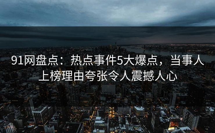 91网盘点：热点事件5大爆点，当事人上榜理由夸张令人震撼人心