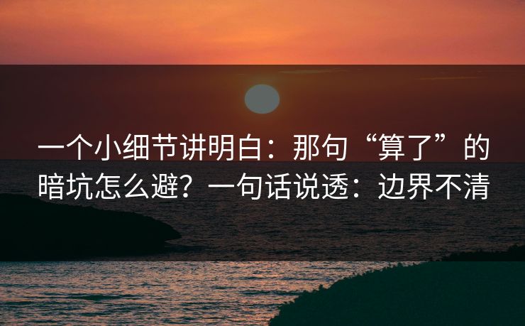 一个小细节讲明白:那句“算了”的暗坑怎么避?一句话说透:边界不清 一个小细节讲明白:那句“算了”的暗坑怎么避?一句话说透:边界不清