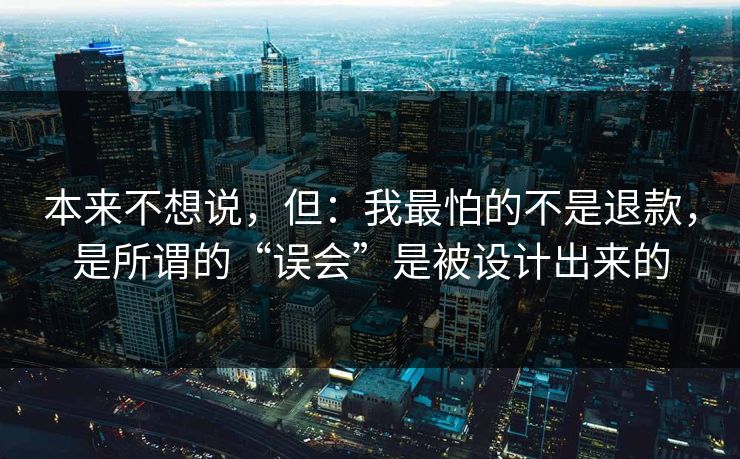 本来不想说,但:我最怕的不是退款,是所谓的“误会”是被设计出来的 本来不想说,但:我最怕的不是退款,是所谓的“误会”是被设计出来的