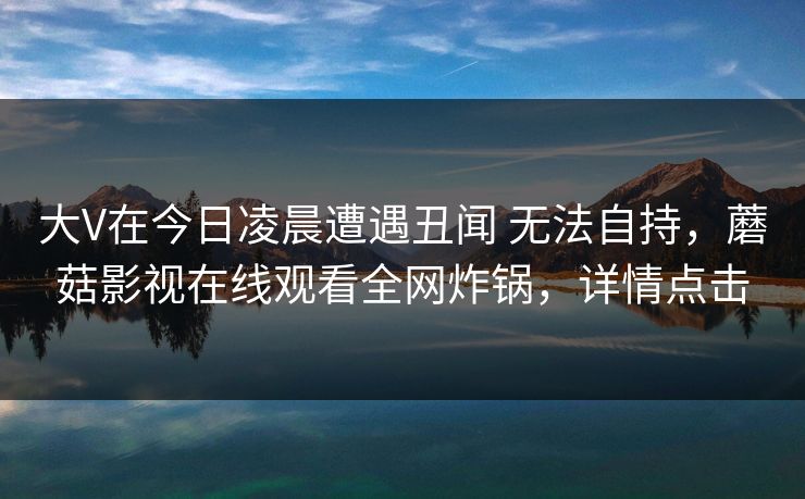 大V在今日凌晨遭遇丑闻 无法自持,蘑菇影视在线观看全网炸锅,详情点击 大V在今日凌晨遭遇丑闻 无法自持,蘑菇影视在线观看全网炸锅,详情点击