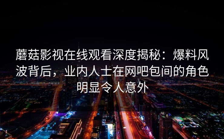 蘑菇影视在线观看深度揭秘:爆料风波背后,业内人士在网吧包间的角色明显令人意外 蘑菇影视在线观看深度揭秘:爆料风波背后,业内人士在网吧包间的角色明显令人意外