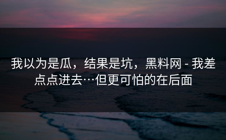 我以为是瓜,结果是坑,黑料网 - 我差点点进去…但更可怕的在后面 我以为是瓜,结果是坑,黑料网 - 我差点点进去…但更可怕的在后面