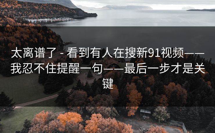 太离谱了 - 看到有人在搜新91视频——我忍不住提醒一句——最后一步才是关键 太离谱了 - 看到有人在搜新91视频——我忍不住提醒一句——最后一步才是关键
