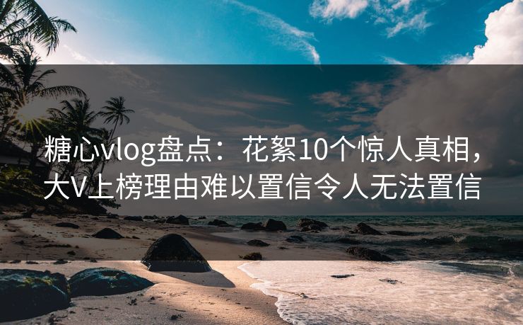 糖心vlog盘点：花絮10个惊人真相，大V上榜理由难以置信令人无法置信