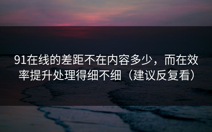91在线的差距不在内容多少,而在效率提升处理得细不细(建议反复看) 91在线的差距不在内容多少,而在效率提升处理得细不细(建议反复看)