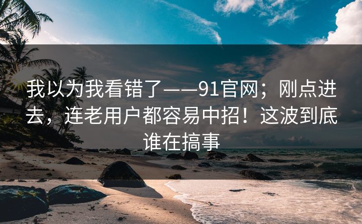 我以为我看错了——91官网；刚点进去，连老用户都容易中招！这波到底谁在搞事