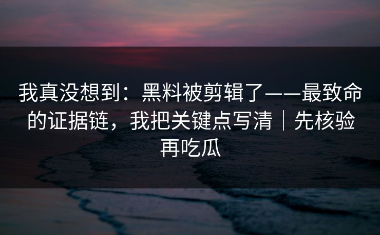 我真没想到：黑料被剪辑了——最致命的证据链，我把关键点写清｜先核验再吃瓜