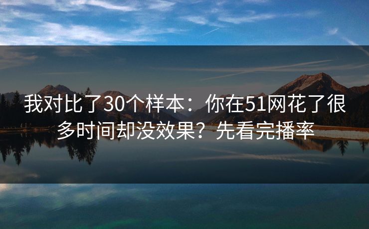 我对比了30个样本:你在51网花了很多时间却没效果?先看完播率 我对比了30个样本:你在51网花了很多时间却没效果?先看完播率