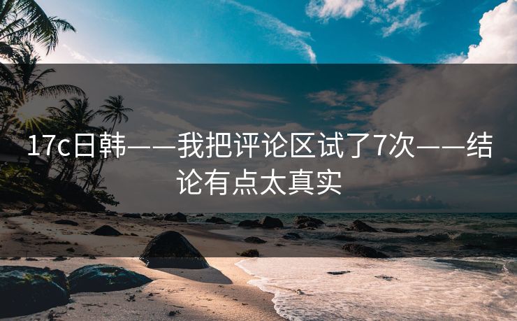 17c日韩——我把评论区试了7次——结论有点太真实