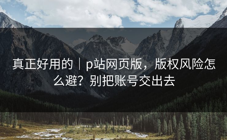 真正好用的｜p站网页版，版权风险怎么避？别把账号交出去