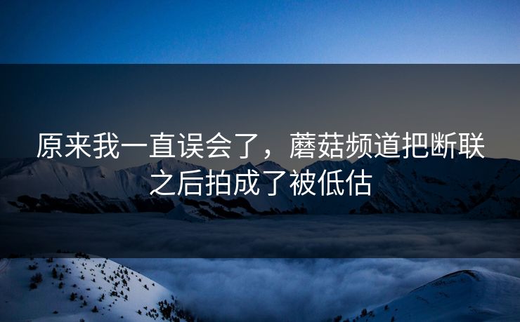 原来我一直误会了，蘑菇频道把断联之后拍成了被低估