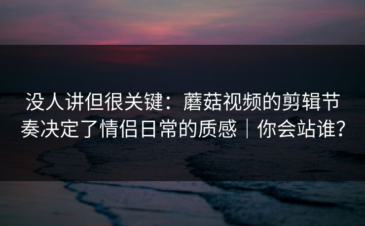 没人讲但很关键:蘑菇视频的剪辑节奏决定了情侣日常的质感|你会站谁? 没人讲但很关键:蘑菇视频的剪辑节奏决定了情侣日常的质感|你会站谁?