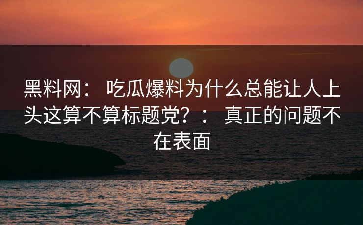 黑料网： 吃瓜爆料为什么总能让人上头这算不算标题党？： 真正的问题不在表面