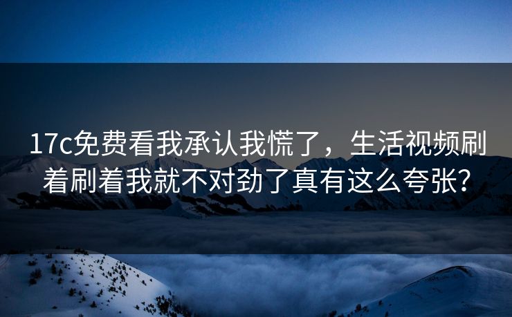 17c免费看我承认我慌了，生活视频刷着刷着我就不对劲了真有这么夸张？
