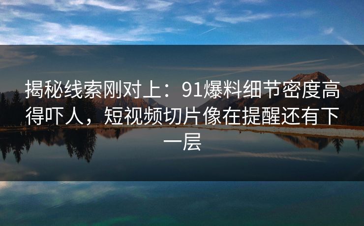 揭秘线索刚对上：91爆料细节密度高得吓人，短视频切片像在提醒还有下一层