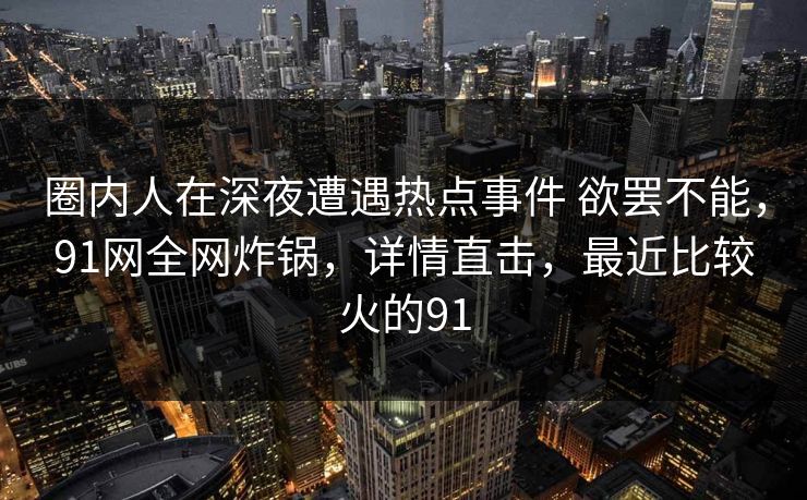 圈内人在深夜遭遇热点事件 欲罢不能，91网全网炸锅，详情直击，最近比较火的91