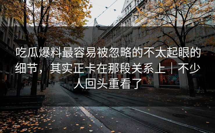 吃瓜爆料最容易被忽略的不太起眼的细节，其实正卡在那段关系上｜不少人回头重看了