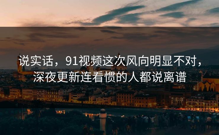 说实话，91视频这次风向明显不对，深夜更新连看惯的人都说离谱